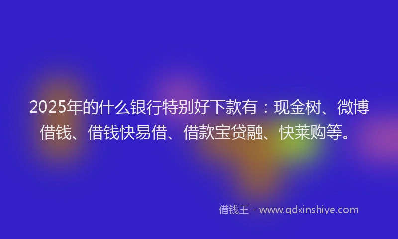 2025年的什么银行特别好下款有：现金树、微博借钱、借钱快易借、借款宝贷融、快莱购等。