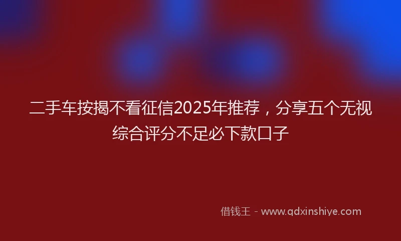 二手车按揭不看征信2025年推荐，分享五个无视综合评分不足必下款口子