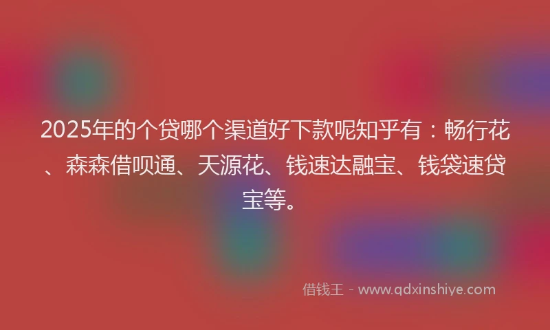 2025年的个贷哪个渠道好下款呢知乎有：畅行花、森森借呗通、天源花、钱速达融宝、钱袋速贷宝等。