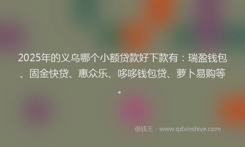 2025年的义乌哪个小额贷款好下款有：瑞盈钱包、固金快贷、惠众乐、哆哆钱包贷、萝卜易购等。