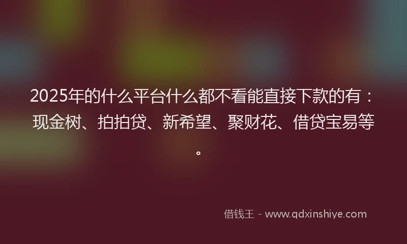 2025年的什么平台什么都不看能直接下款的有：现金树、拍拍贷、新希望、聚财花、借贷宝易等。