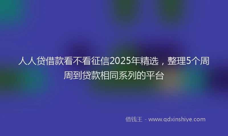 人人贷借款看不看征信2025年精选，整理5个周周到贷款相同系列的平台