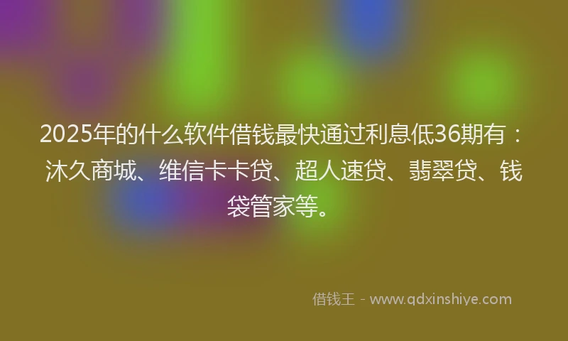 2025年的什么软件借钱最快通过利息低36期有：沐久商城、维信卡卡贷、超人速贷、翡翠贷、钱袋管家等。