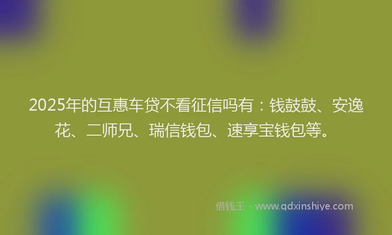 2025年的互惠车贷不看征信吗有：钱鼓鼓、安逸花、二师兄、瑞信钱包、速享宝钱包等。