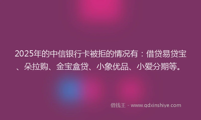 2025年的中信银行卡被拒的情况有：借贷易贷宝、朵拉购、金宝盒贷、小象优品、小爱分期等。