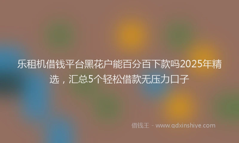 乐租机借钱平台黑花户能百分百下款吗2025年精选，汇总5个轻松借款无压力口子