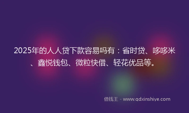 2025年的人人贷下款容易吗有：省时贷、哆哆米、鑫悦钱包、微粒快借、轻花优品等。