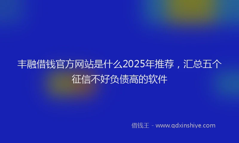 丰融借钱官方网站是什么2025年推荐，汇总五个征信不好负债高的软件