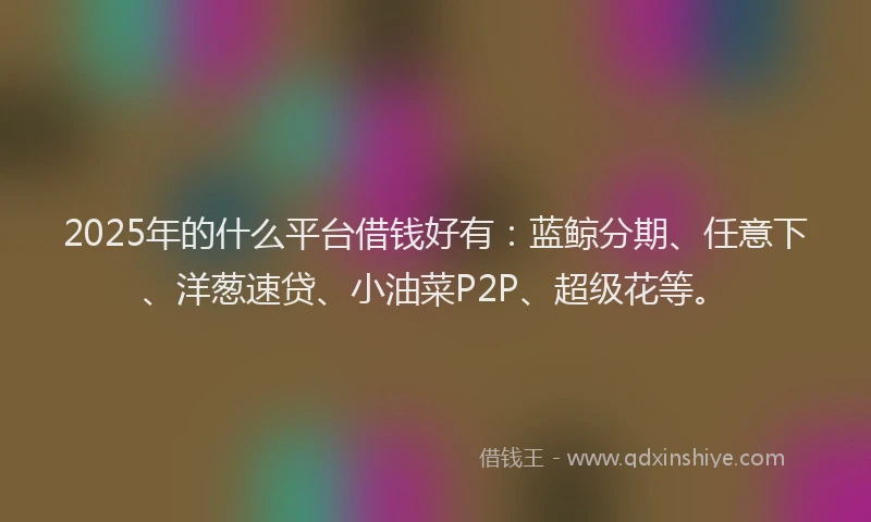2025年的什么平台借钱好有：蓝鲸分期、任意下、洋葱速贷、小油菜P2P、超级花等。