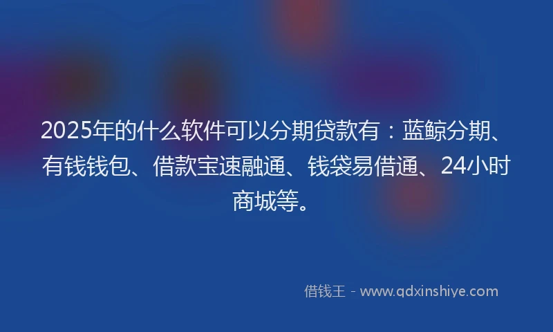 2025年的什么软件可以分期贷款有：蓝鲸分期、有钱钱包、借款宝速融通、钱袋易借通、24小时商城等。