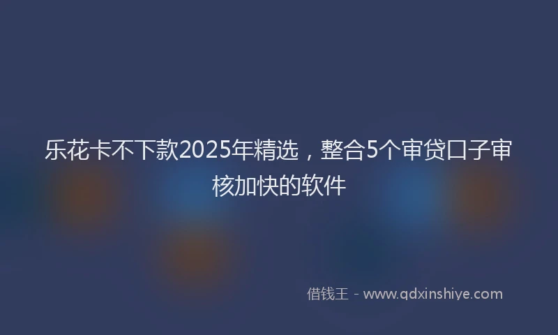 乐花卡不下款2025年精选，整合5个审贷口子审核加快的软件