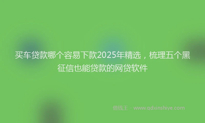 买车贷款哪个容易下款2025年精选，梳理五个黑征信也能贷款的网贷软件