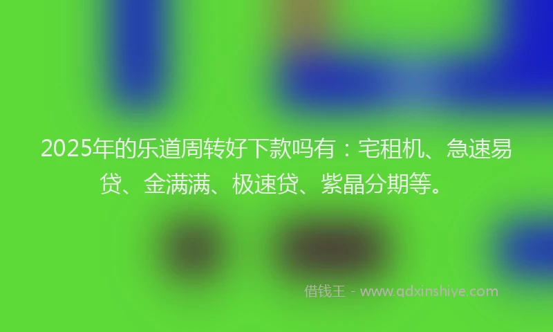 2025年的乐道周转好下款吗有：宅租机、急速易贷、金满满、极速贷、紫晶分期等。