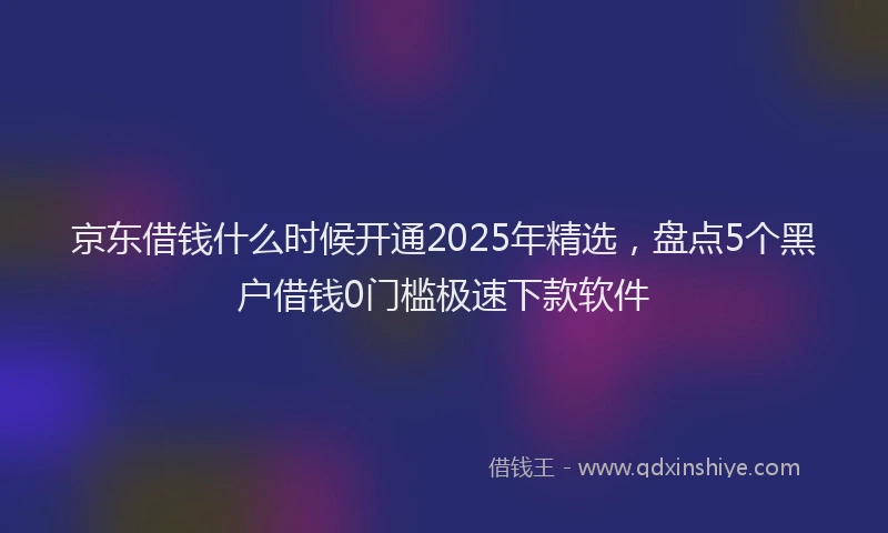 京东借钱什么时候开通2025年精选，盘点5个黑户借钱0门槛极速下款软件