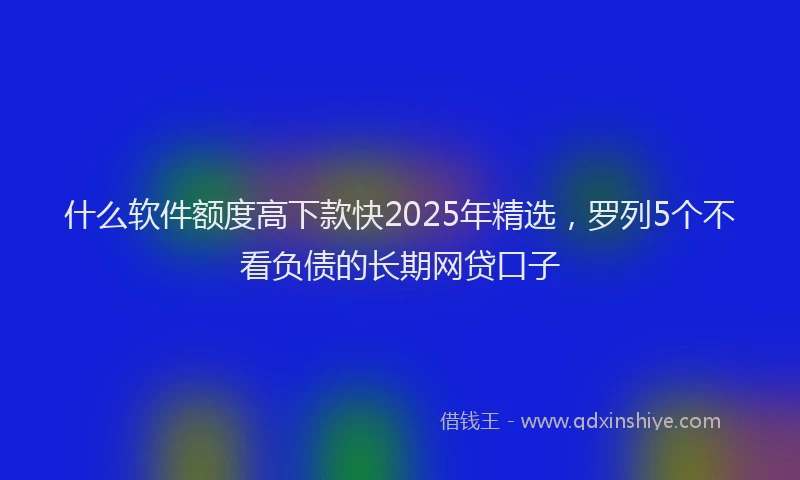 什么软件额度高下款快2025年精选，罗列5个不看负债的长期网贷口子