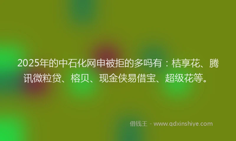 2025年的中石化网申被拒的多吗有：桔享花、腾讯微粒贷、榕贝、现金侠易借宝、超级花等。