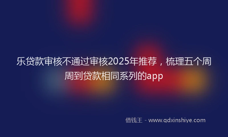 乐贷款审核不通过审核2025年推荐，梳理五个周周到贷款相同系列的app