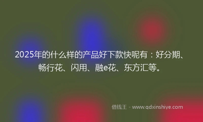 2025年的什么样的产品好下款快呢有：好分期、畅行花、闪用、融e花、东方汇等。