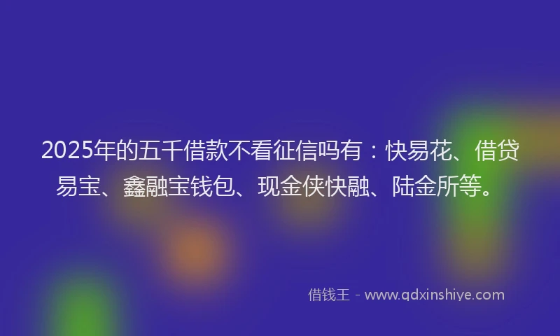 2025年的五千借款不看征信吗有：快易花、借贷易宝、鑫融宝钱包、现金侠快融、陆金所等。