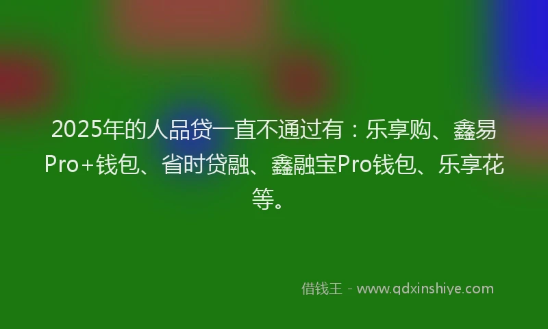 2025年的人品贷一直不通过有：乐享购、鑫易Pro+钱包、省时贷融、鑫融宝Pro钱包、乐享花等。