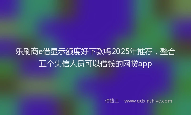 乐刷商e借显示额度好下款吗2025年推荐，整合五个失信人员可以借钱的网贷app