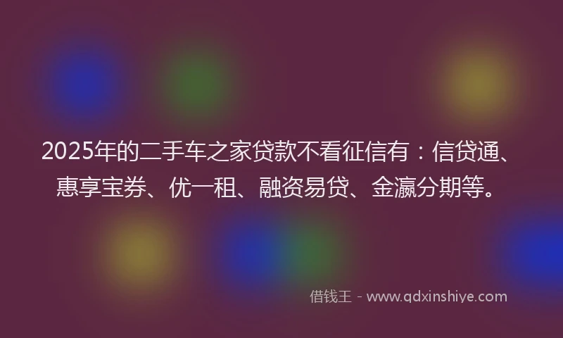 2025年的二手车之家贷款不看征信有：信贷通、惠享宝券、优一租、融资易贷、金瀛分期等。