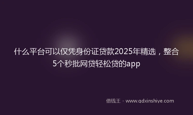 什么平台可以仅凭身份证贷款2025年精选，整合5个秒批网贷轻松贷的app