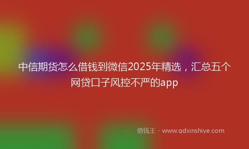 中信期货怎么借钱到微信2025年精选，汇总五个网贷口子风控不严的app