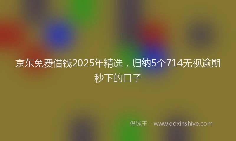 京东免费借钱2025年精选，归纳5个714无视逾期秒下的口子