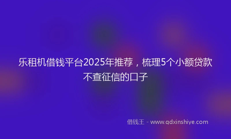 乐租机借钱平台2025年推荐，梳理5个小额贷款不查征信的口子