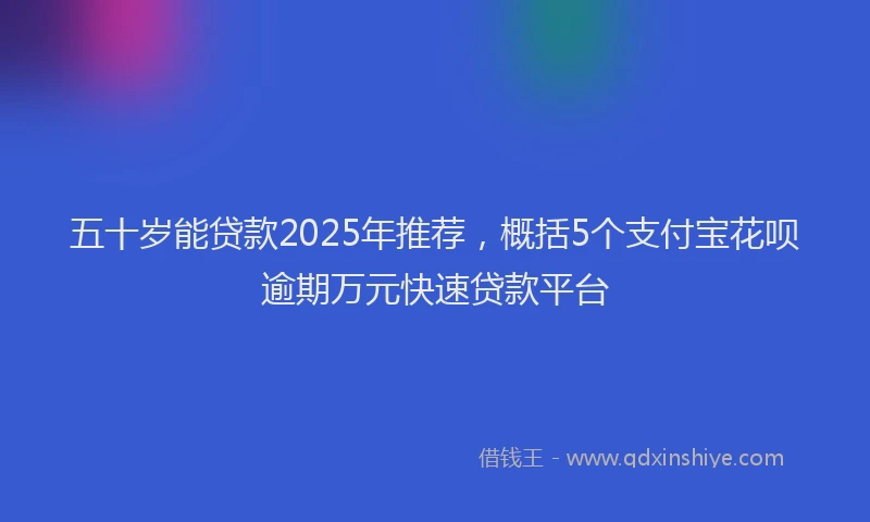 五十岁能贷款2025年推荐，概括5个支付宝花呗逾期万元快速贷款平台