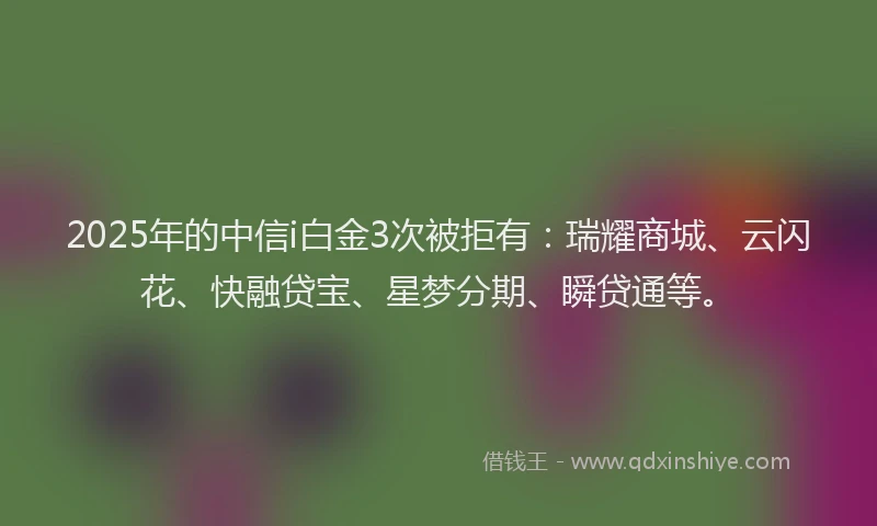 2025年的中信i白金3次被拒有：瑞耀商城、云闪花、快融贷宝、星梦分期、瞬贷通等。