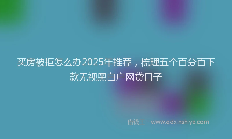 买房被拒怎么办2025年推荐，梳理五个百分百下款无视黑白户网贷口子