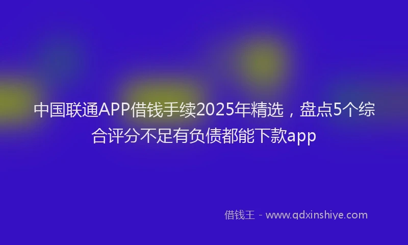中国联通APP借钱手续2025年精选，盘点5个综合评分不足有负债都能下款app
