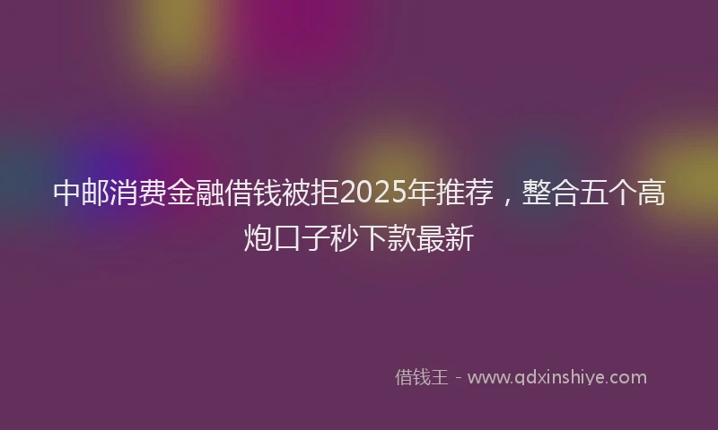 中邮消费金融借钱被拒2025年推荐，整合五个高炮口子秒下款最新