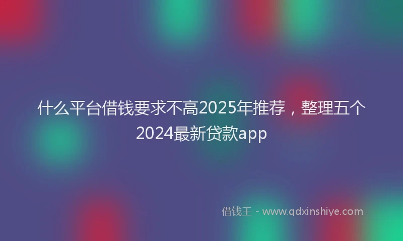 什么平台借钱要求不高2025年推荐，整理五个2024最新贷款app