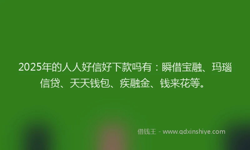 2025年的人人好信好下款吗有：瞬借宝融、玛瑙信贷、天天钱包、疾融金、钱来花等。