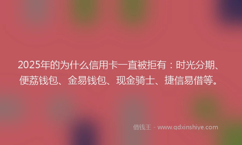 2025年的为什么信用卡一直被拒有：时光分期、便荔钱包、金易钱包、现金骑士、捷信易借等。