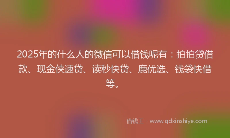 2025年的什么人的微信可以借钱呢有：拍拍贷借款、现金侠速贷、读秒快贷、鹿优选、钱袋快借等。