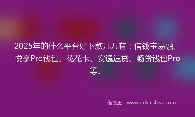 2025年的什么平台好下款几万有：借钱宝易融、悦享Pro钱包、花花卡、安逸速贷、畅贷钱包Pro等。