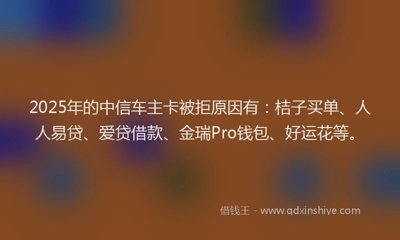 2025年的中信车主卡被拒原因有：桔子买单、人人易贷、爱贷借款、金瑞Pro钱包、好运花等。