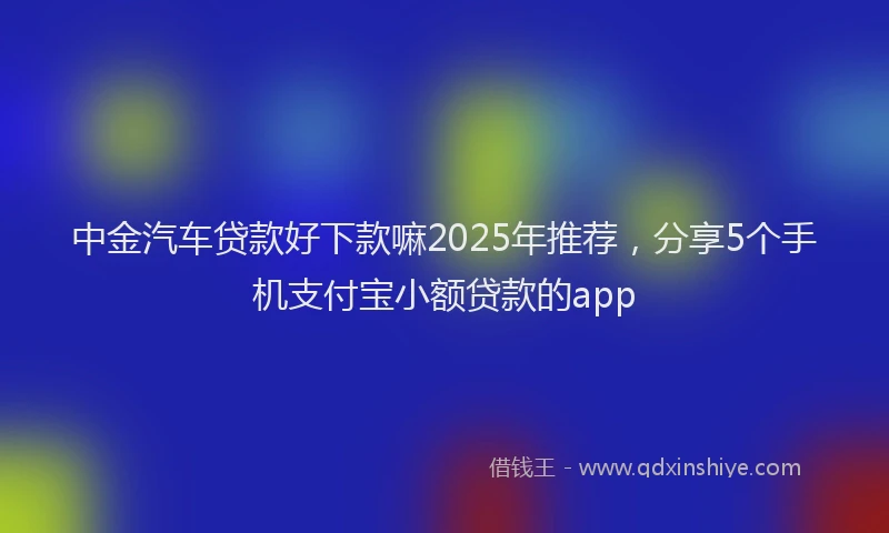 中金汽车贷款好下款嘛2025年推荐，分享5个手机支付宝小额贷款的app