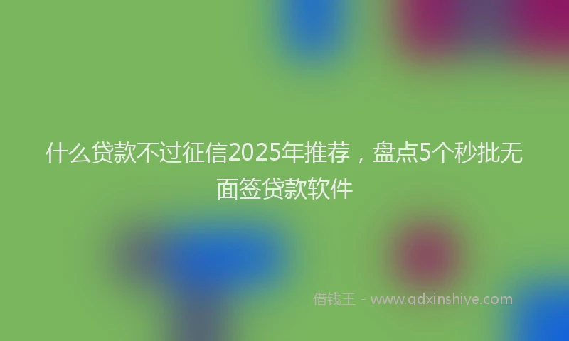 什么贷款不过征信2025年推荐，盘点5个秒批无面签贷款软件