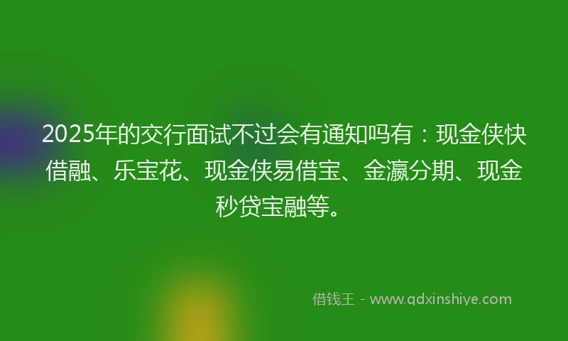 2025年的交行面试不过会有通知吗有：现金侠快借融、乐宝花、现金侠易借宝、金瀛分期、现金秒贷宝融等。