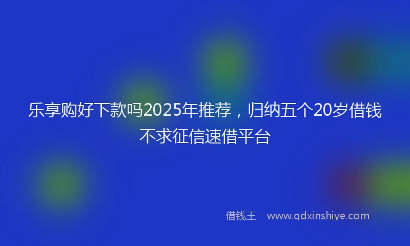乐享购好下款吗2025年推荐，归纳五个20岁借钱不求征信速借平台