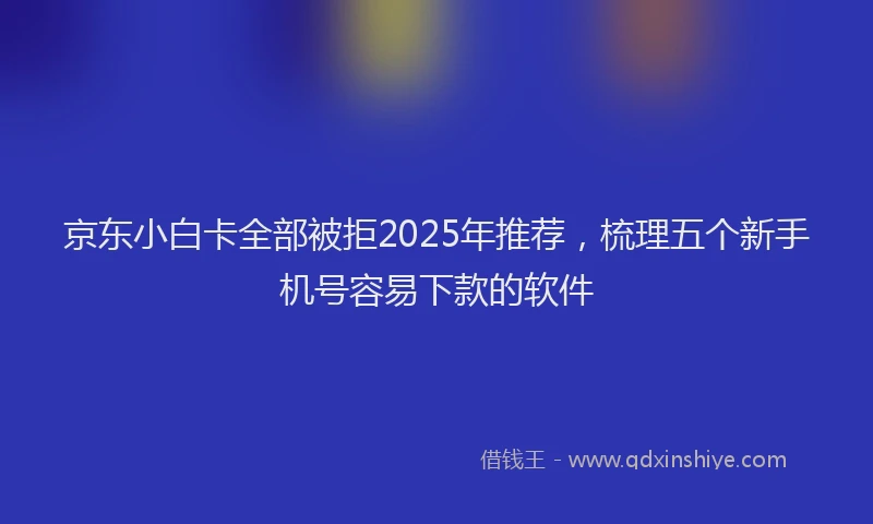 京东小白卡全部被拒2025年推荐，梳理五个新手机号容易下款的软件