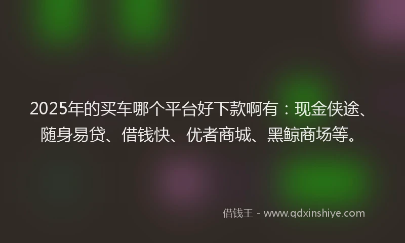 2025年的买车哪个平台好下款啊有：现金侠途、随身易贷、借钱快、优者商城、黑鲸商场等。