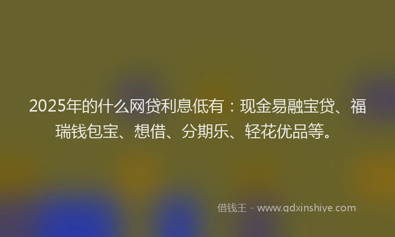 2025年的什么网贷利息低有：现金易融宝贷、福瑞钱包宝、想借、分期乐、轻花优品等。