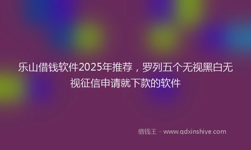 乐山借钱软件2025年推荐，罗列五个无视黑白无视征信申请就下款的软件