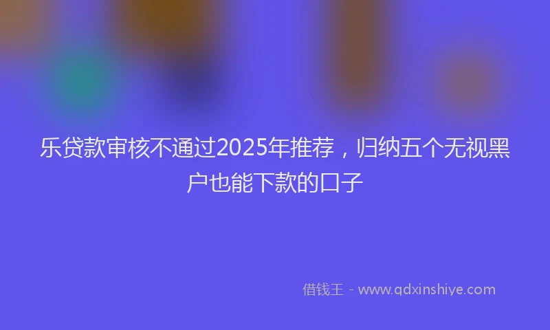 乐贷款审核不通过2025年推荐，归纳五个无视黑户也能下款的口子